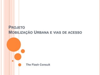 PROJETO
MOBILIZAÇÃO URBANA E VIAS DE ACESSO




        The Flash Consult
 