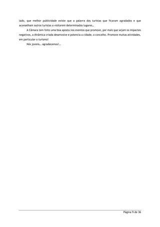 Página 9 de 36
lado, que melhor publicidade existe que a palavra dos turistas que ficaram agradados e que
aconselham outros turistas a visitarem determinados lugares…
A Câmara tem feito uma boa aposta nos eventos que promove, por mais que sejam os impactes
negativos, a dinâmica criada desenvolve e potencia a cidade, o concelho. Promove muitas atividades,
em particular o turismo!
Nós jovens… agradecemos!…
 