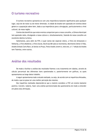 Página 10 de 36
O turismo recreativo
O turismo recreativo apresenta-se com uma importância bastante significativa para qualquer
lugar, seja ele de maior ou de menor dimensão. A cidade de Anadia tem apostado em eventos deste
género e a população adere bem, dada a sua importância para a divulgação, particularmente a nível
cultural, da nossa região.
Cientes dos benefícios que estes eventos comportam para o nosso concelho, a Câmara Municipal
tem apostado neles, divulgando a nossa cultura e, simultaneamente, fazendo do nosso concelho um
excelente destino turístico.
Salientamos, para além da FVV, à qual vamos dar especial relevo, a Feira de Artesanato e
Velharias, a Feira Medieval, a Feira Social, Dos 8 aos 80 tudo se movimenta, Movimento Sénior é Vida,
Anadia Schools Carts Race, às Sextas na Praça, Festa Anadia Jovem e, este ano, a 1.ª edição do Anadia
tem Talentos, entre outros.
Análise dos resultados
De modo a facilitar a análise dos resultados fizemos o seu tratamento em tabelas, através do
cálculo percentual dos diferentes itens questionados e, posteriormente em gráficos, os quais
apresentamos ao longo deste trabalho.
A seguir apresentamos todo o estudo realizado, ou seja, de acordo com os inquéritos efetuados,
de modo a que se possa ter uma melhor perceção dos mesmos.
Dos inquéritos realizados depreende-se que a maioria considera a FVV um evento bastante
positivo. Convém, todavia, fazer uma análise pormenorizada dos questionários de modo a entender
em pleno esta afirmação.
 