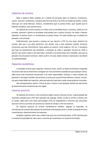 Página 24 de 36
Impactes do turismo
Dado o objetivo deste trabalho ser a análise da perceção sobre os impactes, económicos,
sociais, culturais e ambientais, causados pela Feira da Vinha e do Vinho na Cidade de Anadia, é sobre
estes que nos vamos debruçar. Embora, consideremos quer os pontos fortes, quer aqueles que se
poderão considerar como pontos fracos.
Os impactes do turismo resultam no modo como as entidades locais e nacionais, públicas e/ou
privadas, planeiam e gerem as atividades relacionadas com a prática turística, de modo a fazerem
sobressair os pontos fortes e a minimizarem os pontos fracos. Foi neste âmbito que o trabalho foi
pensado e concretizado.
Evidentemente, que durante a semana em que decorre a FVV há uma maior afluência de
turistas, pelo que a sua ação interferirá, sem dúvida, com o meio ambiente visitado. Esclarece
acrescentar que essa interferência, tanto poderá ser positiva, como negativa. Por tal, é necessário
que haja um planeamento que possibilite a utilização de todos e quaisquer recursos de modo a
permitir que sejam usados e não destruídos, tornando a sua preservação uma realidade, para que as
gerações futuras possam continuar a deles usufruir. Ou seja, basear sempre a exploração e uso destes
na sustentabilidade.
Impactes económicos
A atividade turística gera impactes a diversos níveis, porém os efeitos económicos originados
nos locais onde esta se desenvolve conseguem ser mais facilmente avaliados do que quaisquer outros,
dado serem mais facilmente mensuráveis e de maior objetividade. Contudo, o nosso trabalho não
pretende ir tão longe e também não teríamos os meios que nos permitiriam delinear o mesmo. Ficamo-
nos pela simplicidade dos inquéritos, pela perceção dos inquiridos e pelas nossas próprias conclusões.
Não menosprezamos, porém, o facto de que o turismo é sem qualquer dúvida uma das formas
de desenvolvimento económico de uma região.
Impactes positivos
Os impactes do turismo a nível económico podem assumir diversas formas. A generalidade dos
inquiridos considera que a FVV não é geradora de emprego. Porém, já não se verifica o mesmo com
as vendas, dado haver uma maior percentagem (77%) de respondentes a referirem que concordam
que este evento é promotor do aumento do volume de vendas a nível do comércio.
Os impactes positivos do turismo manifestam-se também, segundo os inquiridos, na
contribuição do consumo dos produtos de artesanato e de produtos locais e, ainda na atração de novos
investimentos e desenvolvimento de empresas.
No global, podemos referir que, embora não seja uma contribuição plena, a FVV contribui para
o aumento da qualidade de vida e para o aumento do investimento na economia de Anadia.
 