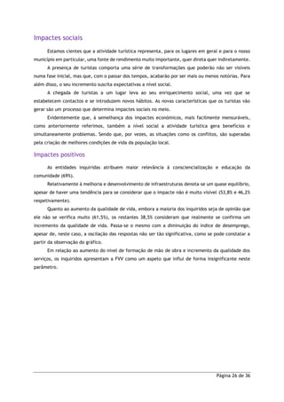 Página 26 de 36
Impactes sociais
Estamos cientes que a atividade turística representa, para os lugares em geral e para o nosso
município em particular, uma fonte de rendimento muito importante, quer direta quer indiretamente.
A presença de turistas comporta uma série de transformações que poderão não ser visíveis
numa fase inicial, mas que, com o passar dos tempos, acabarão por ser mais ou menos notórias. Para
além disso, o seu incremento suscita expectativas a nível social.
A chegada de turistas a um lugar leva ao seu enriquecimento social, uma vez que se
estabelecem contactos e se introduzem novos hábitos. As novas características que os turistas vão
gerar são um processo que determina impactes sociais no meio.
Evidentemente que, à semelhança dos impactes económicos, mais facilmente mensuráveis,
como anteriormente referimos, também a nível social a atividade turística gera benefícios e
simultaneamente problemas. Sendo que, por vezes, as situações como os conflitos, são superadas
pela criação de melhores condições de vida da população local.
Impactes positivos
As entidades inquiridas atribuem maior relevância à consciencialização e educação da
comunidade (69%).
Relativamente à melhoria e desenvolvimento de infraestruturas denota-se um quase equilíbrio,
apesar de haver uma tendência para se considerar que o impacte não é muito visível (53,8% e 46,2%
respetivamente).
Quanto ao aumento da qualidade de vida, embora a maioria dos inquiridos seja de opinião que
ele não se verifica muito (61,5%), os restantes 38,5% consideram que realmente se confirma um
incremento da qualidade de vida. Passa-se o mesmo com a diminuição do índice de desemprego,
apesar de, neste caso, a oscilação das respostas não ser tão significativa, como se pode constatar a
partir da observação do gráfico.
Em relação ao aumento do nível de formação de mão de obra e incremento da qualidade dos
serviços, os inquiridos apresentam a FVV como um aspeto que influi de forma insignificante neste
parâmetro.
 