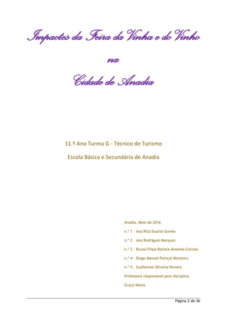 Página 2 de 36
Impactes da Feira da Vinha e do Vinho
na
Cidade de Anadia
11.º Ano Turma G - Técnico de Turismo
Escola Básica e Secundária de Anadia
Anadia, Maio de 2016
n.º 1 – Ana Rita Duarte Gomes
n.º 2 – Ana Rodrigues Marques
n.º 3 – Bruno Filipe Batista Almeida Correia
n.º 4 – Diogo Manuel Painçal Monteiro
n.º 5 – Guilherme Oliveira Pereira
Professora responsável pela disciplina
Graça Matos
 