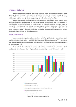 Página 29 de 36
Impactes culturais
Quando se estudam os impactes de qualquer atividade, como acontece com um evento desta
dimensão, tem-se tendência a pensar nos aspetos negativos. Porém, como temos referido até aqui,
existem quer aspetos contraproducentes, quer aspetos indiscutivelmente benéficos.
Ao centrarmo-nos nos impactes culturais, necessitamos de nos focar em alguns aspetos, como
o próprio interesse da população quer local, quer da turística/visitante, bem como a sua participação
nas diferentes atividades recreativas, o fortalecimento dos valores locais e das tradições, enfim, a
contribuição para as referências socioculturais. Não podemos gorar nunca o próprio lugar, pois é de
suma importância para o desenvolvimento das atividades, nomeadamente as culturais/ sociais,
fomentadoras elas mesmas da atividade turística.
Impactes positivos
Relativamente aos impactes culturais positivos da FVV as opiniões, dos respondentes, foram
praticamente unânimes. Assim, a totalidade dos inquiridos (100%) considera que a FVV é um evento
que promove a valorização do artesanato, o incremento do interesse pela cultura e o envolvimento
da comunidade na FVV.
No respeitante à valorização da herança cultural e à preservação do património cultural
anadiense já se verifica uma ligeira disparidade, embora prevaleça a concordância com 84,6%.
Figura n.º 27 - Impactes culturais positivos.
0,0
5,0
10,0
15,0
20,0
25,0
30,0
35,0
40,0
45,0
Valorização do artesanato
Valorização herança cultural
Valorização Preservação do Património cultural anadiense
Incremento do interesse pela cultura
Envolvimento da comunidade
 