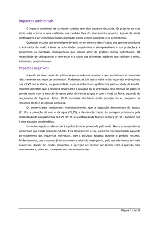 Página 31 de 36
Impactes ambientais
O impacte ambiental da atividade turística tem sido bastante discutida. Os próprios turistas
estão mais atentos a uma realidade que também lhes diz diretamente respeito. Apesar de ainda
continuarem a ser cometidos muitos atentados contra o meio ambiente e os ecossistemas.
Quaisquer estudos que se realizem deverão ter em conta a identificação dos agentes poluidores
e analisá-los de modo a levar as autoridades competentes a salvaguardarem a sua proteção e a
prevenirem as eventuais consequências que possam advir de práticas menos sustentáveis. Há
necessidade de salvaguardar o bem-estar e a saúde das diferentes espécies que habitam o meio,
incluindo o próprio Homem.
Impactes negativos
A partir da observação do gráfico seguinte podemos analisar o que consideram os inquiridos
relativamente aos impactes ambientais. Podemos concluir que a maioria dos inquiridos é de opinião
que a FVV não acarreta, na generalidade, aspetos ambientais significativos para a cidade de Anadia.
Podemos perceber que a resposta respeitante à poluição do ar provocada pela emissão de gases se
prende muito com a emissão de gases pelos diferentes grupos e com o final da Feira, aquando do
lançamento de foguetes. Assim, 69,2% considera não haver muita poluição do ar, enquanto os
restantes 30,8% é de opinião contrária.
Os entrevistados consideram, maioritariamente, que a ocupação desordenada do espaço
(61,5%), a poluição do solo e da água (76,9%), a descaracterização da paisagem provocada pela
implantação de equipamentos da FVV (69,2%) e a destruição da fauna e da flora (61,5%), também não
é uma situação problemática.
Um outro aspeto a referenciar é a poluição do ar provocada pelo ruído. Neste os respondentes
concordam que existe poluição (53,8%). Esta situação tem a ver, conforme foi mencionado aquando
do tratamento dos inquéritos individuais, com a poluição acústica durante o período noturno.
Evidentemente, que o assunto já foi sumamente debatido nesse ponto, pelo que não iremos ser mais
exaustivos. Apesar de, nestes inquéritos, a perceção ser melhor por termos feito a questão mais
diretamente e, como tal, a resposta ter sido mais concreta.
 