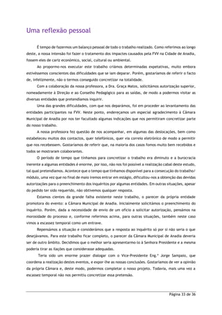 Página 33 de 36
Uma reflexão pessoal
É tempo de fazermos um balanço pessoal de todo o trabalho realizado. Como referimos ao longo
deste, a nossa intensão foi fazer o tratamento dos impactes causados pela FVV na Cidade de Anadia,
fossem eles de cariz económico, social, cultural ou ambiental.
Ao propormo-nos executar este trabalho criámos determinadas expetativas, muito embora
estivéssemos conscientes das dificuldades que se iam deparar. Porém, gostaríamos de referir o facto
de, infelizmente, não o termos conseguido concretizar na totalidade.
Com a colaboração da nossa professora, a Dra. Graça Matos, solicitámos autorização superior,
nomeadamente à Direção e ao Conselho Pedagógico para as saídas, de modo a podermos visitar as
diversas entidades que pretendíamos inquirir.
Uma das grandes dificuldades, com que nos deparámos, foi em proceder ao levantamento das
entidades participantes na FVV. Neste ponto, endereçamos um especial agradecimento à Câmara
Municipal de Anadia por nos ter facultado algumas indicações que nos permitiram concretizar parte
do nosso trabalho.
A nossa professora fez questão de nos acompanhar, em algumas das deslocações, bem como
estabeleceu muitos dos contactos, quer telefónicos, quer via correio eletrónico de modo a permitir
que nos recebessem. Gostaríamos de referir que, na maioria dos casos fomos muito bem recebidos e
todos se mostraram colaborantes.
O período de tempo que tínhamos para concretizar o trabalho era diminuto e a burocracia
inerente a algumas entidades é enorme, por isso, não nos foi possível a realização cabal deste estudo,
tal qual pretendíamos. Acontece que o tempo que tínhamos disponível para a consecução do trabalho/
módulo, uma vez que no final de maio iremos entrar em estágio, dificultou-nos a obtenção das devidas
autorizações para o preenchimento dos inquéritos por algumas entidades. Em outras situações, apesar
do pedido ter sido requerido, não obtivemos qualquer resposta.
Estamos cientes da grande falha existente neste trabalho, o parecer da própria entidade
promotora do evento: a Câmara Municipal de Anadia. Inicialmente solicitámos o preenchimento do
inquérito. Porém, dada a necessidade de envio de um ofício a solicitar autorização, pensámos na
morosidade do processo e, conforme referimos acima, para outras situações, também neste caso
vimos a escassez temporal como um entrave.
Repensámos a situação e considerámos que a resposta ao inquérito só por si não seria o que
desejávamos. Para este trabalho ficar completo, o parecer da Câmara Municipal de Anadia deveria
ser de outro âmbito. Decidimos que o melhor seria apresentarmo-lo à Senhora Presidente e a mesma
poderia tirar as ilações que considerasse adequadas.
Teria sido um enorme prazer dialogar com o Vice-Presidente Eng.º Jorge Sampaio, que
coordena a realização destes eventos, e expor-lhe as nossas conclusões. Gostaríamos de ver a opinião
da própria Câmara e, deste modo, podermos completar o nosso projeto. Todavia, mais uma vez a
escassez temporal não nos permitiu concretizar essa pretensão.
 