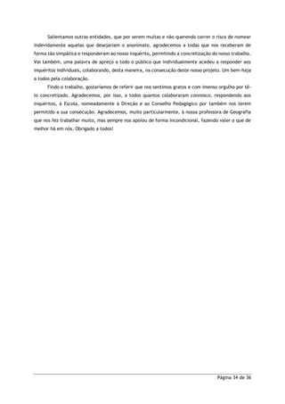 Página 34 de 36
Salientamos outras entidades, que por serem muitas e não querendo correr o risco de nomear
indevidamente aquelas que desejariam o anonimato, agradecemos a todas que nos receberam de
forma tão simpática e responderam ao nosso inquérito, permitindo a concretização do nosso trabalho.
Vai também, uma palavra de apreço a todo o público que individualmente acedeu a responder aos
inquéritos individuais, colaborando, desta maneira, na consecução deste nosso projeto. Um bem-haja
a todos pela colaboração.
Findo o trabalho, gostaríamos de referir que nos sentimos gratos e com imenso orgulho por tê-
lo concretizado. Agradecemos, por isso, a todos quantos colaboraram connosco, respondendo aos
inquéritos, à Escola, nomeadamente à Direção e ao Conselho Pedagógico por também nos terem
permitido a sua consecução. Agradecemos, muito particularmente, à nossa professora de Geografia
que nos fez trabalhar muito, mas sempre nos apoiou de forma incondicional, fazendo valer o que de
melhor há em nós. Obrigado a todos!
 