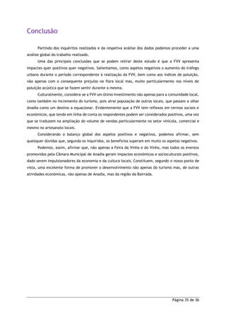 Página 35 de 36
Conclusão
Partindo dos inquéritos realizados e da respetiva análise dos dados podemos proceder a uma
análise global do trabalho realizado.
Uma das principais conclusões que se podem retirar deste estudo é que a FVV apresenta
impactes quer positivos quer negativos. Salientamos, como aspetos negativos o aumento do tráfego
urbano durante o período correspondente à realização da FVV, bem como aos índices de poluição,
não apenas com o consequente prejuízo na flora local mas, muito particularmente nos níveis de
poluição acústica que se fazem sentir durante a mesma.
Culturalmente, considera-se a FVV um ótimo investimento não apenas para a comunidade local,
como também no incremento do turismo, pois atrai população de outros locais, que passam a olhar
Anadia como um destino a equacionar. Evidentemente que a FVV tem reflexos em termos sociais e
económicos, que tendo em linha de conta os respondentes podem ser considerados positivos, uma vez
que se traduzem na ampliação do volume de vendas particularmente no setor vinícola, comercial e
mesmo no artesanato locais.
Considerando o balanço global dos aspetos positivos e negativos, podemos afirmar, sem
quaisquer dúvidas que, segundo os inquiridos, os benefícios superam em muito os aspetos negativos.
Podemos, assim, afirmar que, não apenas a Feira da Vinha e do Vinho, mas todos os eventos
promovidos pela Câmara Municipal de Anadia geram impactes económicos e socioculturais positivos,
dado serem impulsionadores da economia e da cultura locais. Constituem, segundo o nosso ponto de
vista, uma excelente forma de promover o desenvolvimento não apenas do turismo mas, de outras
atividades económicas, não apenas de Anadia, mas da região da Bairrada.
 