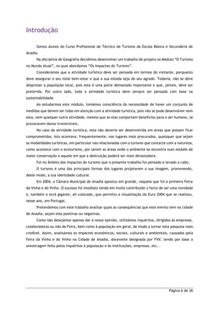 Página 6 de 36
Introdução
Somos alunos do Curso Profissional de Técnico de Turismo da Escola Básica e Secundária de
Anadia.
Na disciplina de Geografia decidimos desenvolver um trabalho de projeto no Módulo “O Turismo
no Mundo Atual”, no qual abordamos “Os Impactes do Turismo”.
Consideramos que a atividade turística deve ser pensada em termos do visitante, porquanto
deve assegurar o seu total bem-estar e que a sua estada seja do seu agrado. Todavia, não se deve
desprezar a população local, pois esta é uma parte demasiado importante e que, jamais, deve ser
preterida. Por outro lado, toda a atividade turística deve sempre ser pensada com base na
sustentabilidade.
Ao estudarmos este módulo, tomámos consciência da necessidade de haver um conjunto de
medidas que devem ser tidas em atenção com a atividade turística, pois não se pode desenvolver nem
esta, nem qualquer outra atividade, mesmo que as elas comportem benefícios para o ser humano, se
provocarem danos irreversíveis.
No caso da atividade turística, esta não deveria ser desenvolvida em áreas que possam ficar
comprometidas. Isto acontece, frequentemente, nos lugares mais procurados, quaisquer que sejam
as modalidades turísticas, em particular nas relacionadas com o turismo que contacte com a natureza,
como acontece com o ecoturismo, por serem as áreas onde o ambiente se encontra num estádio de
maior conservação e aquele em que a destruição poderá ser mais devastadora.
Foi no âmbito dos impactes do turismo que o presente trabalho foi pensado e levado a cabo.
O turismo é uma das principais formas dos lugares projetarem a sua imagem, promovendo,
deste modo, a sua identidade cultural.
Em 2004, a Câmara Municipal de Anadia apostou em grande, naquela que foi a primeira Feira
da Vinha e do Vinho. O sucesso foi imediato tendo em muito contribuído o facto de ser uma novidade
e, também o ecrã gigante, ali colocado, que permitiu a visualização do Euro 2004 que se realizou,
nesse ano, em Portugal.
Pretendemos com este trabalho analisar quais as consequências que este evento tem na cidade
de Anadia, sejam elas positivas ou negativas.
Como não desejámos apenas dar a nossa opinião, utilizámos inquéritos, dirigidos às empresas,
colaboradoras ou não da Feira, bem como à população em geral, de modo a tornar esta pesquisa mais
credível. Assim, analisámos os impactes económicos, sociais, culturais e ambientais, causados pela
Feira da Vinha e do Vinho na Cidade de Anadia, doravante designada por FVV, tendo por base a
amostragem feita pelos inquéritos à população e às instituições, empresas, etc..
 