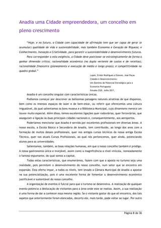 Página 8 de 36
Anadia uma Cidade empreendedora, um concelho em
pleno crescimento
“Hoje, e no futuro, a Cidade com capacidade de afirmação tem que ser capaz de gerar (e
acumular) qualidade de vida e sustentabilidade, mas também Economia e Geração de Riqueza; e
Conhecimento, Inovação e Criatividade, para garantir a sustentabilidade e desenvolvimento futuros.
Para corresponder a esta exigência, a Cidade deve posicionar-se estrategicamente de forma a
ganhar dimensão crítica; racionalidade económica (na dupla vertente de custos e de receitas);
racionalidade financeira (planeamento e execução de médio e longo prazo); e competitividade no
quadro global.”
Lopes, Ernâni Rodrigues e Esteves, José Poças
Cidades e Desenvolvimento:
Um Domínio de Potencial Estratégico para a
Economia Portuguesa
Estudos CGD, Julho 2011.
Anadia é um concelho singular com características únicas.
Podíamos começar por descrever as belíssimas paisagens naturais atrativas de que dispomos,
bem como os imensos espaços de lazer e de bem-estar, ou referir que oferecemos uma cultura
inigualável, da qual salientamos os bons museus e a Biblioteca Municipal, cujo dinamismo merece um
louvor muito especial. Além disso, temos excelentes ligações quer rodoviárias, quer ferroviárias, que
asseguram a ligação às duas principais cidades nacionais e, consequentemente, aos aeroportos.
Poderíamos mencionar que Anadia é servida por excelentes profissionais em diversas áreas. A
nossa escola, a Escola Básica e Secundária de Anadia, tem contribuído, ao longo dos anos com a
formação de muitos desses profissionais, quer nos antigos cursos técnicos da nossa antiga Escola
Técnica, quer nos atuais Cursos Profissionais, ao qual nós pertencemos, quer ainda, potenciando
alunos para as universidades.
Salientamos, também, as boas relações humanas, em que o nosso concelho também é pródigo.
A nossa gastronomia única e invejável, assim como a magnificência a nível vinícola, nomeadamente
o famoso espumante, do qual somos a capital.
Todas estas características, que enumerámos, fazem com que a aposta no turismo seja uma
realidade, pois permitem o desenvolvimento do nosso concelho, num setor que se encontra em
expansão. Esta oferta impar, a todos os níveis, tem levado a Câmara Municipal de Anadia a apostar
na sua potencialização, pois é uma excelente forma de fomentar o desenvolvimento económico
justificável e sustentável do nosso concelho.
A organização de eventos é fulcral para que o turismo se desenvolva. A realização de qualquer
evento potencia a deslocação de visitantes para a área onde este se realiza. Assim, a sua realização
é uma forma de dar a conhecer essa mesma região. Se o visitante gostar do que ali encontra, dos tais
aspetos que anteriormente foram elencados, decerto ele, mais tarde, pode voltar ao lugar. Por outro
 
