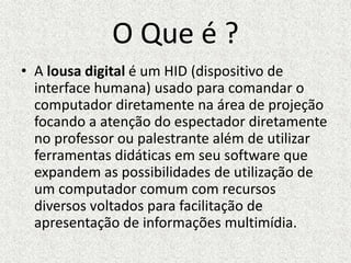 O Que é ?
• A lousa digital é um HID (dispositivo de
interface humana) usado para comandar o
computador diretamente na área de projeção
focando a atenção do espectador diretamente
no professor ou palestrante além de utilizar
ferramentas didáticas em seu software que
expandem as possibilidades de utilização de
um computador comum com recursos
diversos voltados para facilitação de
apresentação de informações multimídia.
 