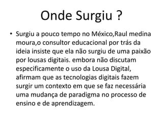 Onde Surgiu ?
• Surgiu a pouco tempo no México,Raul medina
moura,o consultor educacional por trás da
ideia insiste que ela não surgiu de uma paixão
por lousas digitais. embora não discutam
especificamente o uso da Lousa Digital,
afirmam que as tecnologias digitais fazem
surgir um contexto em que se faz necessária
uma mudança de paradigma no processo de
ensino e de aprendizagem.
 
