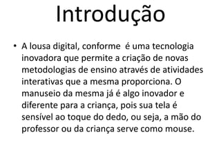 Introdução
• A lousa digital, conforme é uma tecnologia
inovadora que permite a criação de novas
metodologias de ensino através de atividades
interativas que a mesma proporciona. O
manuseio da mesma já é algo inovador e
diferente para a criança, pois sua tela é
sensível ao toque do dedo, ou seja, a mão do
professor ou da criança serve como mouse.
 