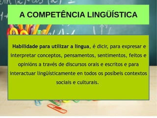 A COMPETÊNCIA LINGÜÍSTICA
Habilidade para utilizar a lingua, é dicir, para expresar e
interpretar conceptos, pensamentos, sentimentos, feitos e
opinións a través de discursos orais e escritos e para
interactuar lingüísticamente en todos os posíbeis contextos
sociais e culturais.
 
