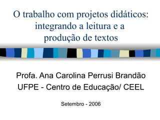 O trabalho com projetos didáticos: integrando a leitura e a  produção de textos Profa. Ana Carolina Perrusi Brandão UFPE - Centro de Educação/ CEEL Setembro - 2006 