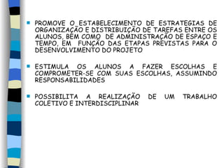 PROMOVE O ESTABELECIMENTO DE ESTRATÉGIAS DE ORGANIZAÇÃO E DISTRIBUIÇÃO DE TAREFAS ENTRE OS ALUNOS, BEM COMO  DE ADMINISTRAÇÃO DE ESPAÇO E TEMPO, EM  FUNÇÃO DAS ETAPAS PREVISTAS PARA O DESENVOLVIMENTO DO PROJETO  ESTIMULA OS ALUNOS A FAZER ESCOLHAS E COMPROMETER-SE COM SUAS ESCOLHAS, ASSUMINDO RESPONSABILIDADES POSSIBILITA A REALIZAÇÃO DE UM TRABALHO COLETIVO E INTERDISCIPLINAR 