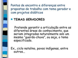Pontos de encontro e diferenças entre  propostas de trabalho com tema gerador e com projetos  didáticos TEMAS GERADORES Pretende garantir a articulação entre as diferentes áreas do conhecimento, que seriam integradas naturalmente sob um mesmo “guarda-chuva”, ou seja, o tema especificado. Ex., ciclo natalino, povos indígenas, entre outros... 