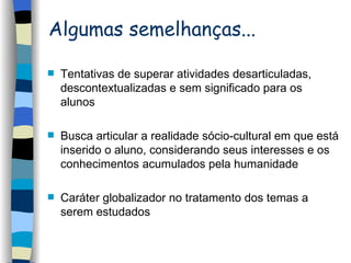 Algumas semelhanças... Tentativas de superar atividades desarticuladas, descontextualizadas e sem significado para os alunos Busca articular a realidade sócio-cultural em que está inserido o aluno, considerando seus interesses e os conhecimentos acumulados pela humanidade Caráter globalizador no tratamento dos temas a serem estudados 
