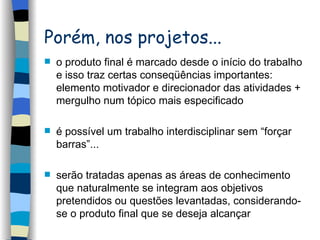 Porém, nos projetos... o produto final é marcado desde o início do trabalho e isso traz certas conseqüências importantes: elemento motivador e direcionador das atividades + mergulho num tópico mais especificado é possível um trabalho interdisciplinar sem “forçar barras”... serão tratadas apenas as áreas de conhecimento que naturalmente se integram aos objetivos pretendidos ou questões levantadas, considerando-se o produto final que se deseja alcançar 
