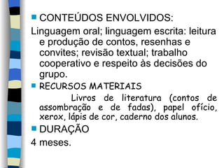 CONTEÚDOS ENVOLVIDOS: Linguagem oral; linguagem escrita: leitura e produção de contos, resenhas e convites; revisão textual; trabalho cooperativo e respeito às decisões do grupo.  RECURSOS MATERIAIS Livros de literatura (contos de assombração e de fadas), papel ofício, xerox, lápis de cor, caderno dos alunos.  DURAÇÃO 4 meses. 