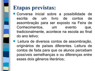 Etapas previstas: Conversa inicial sobre a possibilidade de escrita de um livro de contos de assombração para ser exposto na Feira de Conhecimentos, um evento que, tradicionalmente, acontece na escola ao final do ano letivo;  Leitura de diversos contos de assombração, originários de países diferentes. Leitura de contos de fada para que os alunos percebam possíveis semelhanças e ou diferenças entre esses dois gêneros literários; 