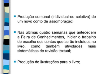 Produção semanal (individual ou coletiva) de um novo conto de assombração; Nas últimas quatro semanas que antecedem a Feira de Conhecimentos, iniciar o trabalho de escolha dos contos que serão incluídos no livro, como também atividades mais sistemáticas de revisão textual; Produção de ilustrações para o livro; 