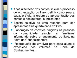 Após a seleção dos contos, iniciar o processo de organização do livro: definir como será a capa, o título, a ordem de apresentação dos contos e dos autores, o índice etc.; Escrita coletiva de uma resenha para ser apresentada na quarta capa do livro; Elaboração de convites dirigidos às pessoas da comunidade escolar e familiares informando sobre o lançamento do livro, na Feira de Conhecimentos; Reprodução de um livro para cada aluno e exposição dos volumes na Feira de Conhecimentos. 