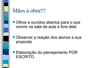 Mãos à obra!!! Olhos e ouvidos abertos para o que ocorre na sala de aula e fora dela Observar a reação dos alunos a sua proposta Elaboração do planejamento POR ESCRITO 