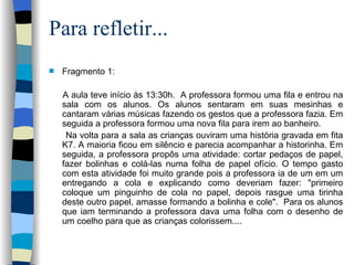 Para refletir... Fragmento 1:  A aula teve início às 13:30h.  A professora formou uma fila e entrou na sala com os alunos. Os alunos sentaram em suas mesinhas e cantaram várias músicas fazendo os gestos que a professora fazia. Em seguida a professora formou uma nova fila para irem ao banheiro.  Na volta para a sala as crianças ouviram uma história gravada em fita K7. A maioria ficou em silêncio e parecia acompanhar a historinha. Em seguida, a professora propôs uma atividade: cortar pedaços de papel, fazer bolinhas e colá-las numa folha de papel ofício. O tempo gasto com esta atividade foi muito grande pois a professora ia de um em um entregando a cola e explicando como deveriam fazer: "primeiro coloque um pinguinho de cola no papel, depois rasgue uma tirinha deste outro papel, amasse formando a bolinha e cole".  Para os alunos que iam terminando a professora dava uma folha com o desenho de um coelho para que as crianças colorissem....    