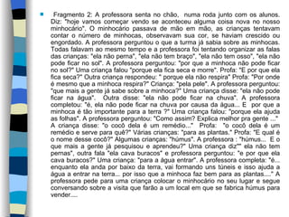 Fragmento 2: A professora senta no chão,  numa roda junto com os alunos. Diz: "hoje vamos começar vendo se aconteceu alguma coisa nova no nosso minhocário". O minhocário passava de mão em mão, as crianças tentavam contar o número de minhocas, observavam sua cor, se haviam crescido ou engordado. A professora perguntou o que a turma já sabia sobre as minhocas. Todas falavam ao mesmo tempo e a professora foi tentando organizar as falas das crianças: "ela não perna", "ela não tem braço", "ela não tem osso", "ela não pode ficar no sol". A professora perguntou: "por que a minhoca não pode ficar no sol?" Uma criança falou "porque ela fica seca e morre". Profa: "E por que ela fica seca?" Outra criança respondeu: " porque ela não respira" Profa: "Por onde é mesmo que a minhoca respira?" Criança: "pela pele". A professora perguntou: "que mais a gente já sabe sobre a minhoca?" Uma criança disse: "ela não pode ficar na água".  Outra disse: "ela não pode ficar na chuva". A professora completou: "é, ela não pode ficar na chuva por causa da água... E  por que a minhoca é tão importante para a terra ?" Uma criança falou: "porque ela ajuda as folhas". A professora perguntou: "Como assim? Explica melhor pra gente ..."  A criança disse: "o cocô dela é um remédio..."  Profa:  "o cocô dela é um remédio e serve para quê?" Várias crianças: "para as plantas." Profa: "E qual é o nome desse cocô?" Algumas crianças: "húmus". A professora : "húmus...  E o que mais a gente já pesquisou e aprendeu?" Uma criança diz"" ela não tem pernas", outra fala "ela cava buracos" e professora perguntou: "e por que ela cava buracos?" Uma criança: "para a água entrar". A professora completa: "é... enquanto ela anda por baixo da terra, vai formando uns túneis e isso ajuda a água a entrar na terra... por isso que a minhoca faz bem para as plantas...." A professora pede para uma criança colocar o minhocário no seu lugar e segue conversando sobre a visita que farão a um local em que se fabrica húmus para vender.... 
