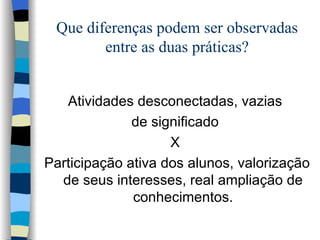 Que diferenças podem ser observadas entre as duas práticas? Atividades desconectadas, vazias  de significado  X  Participação ativa dos alunos, valorização de seus interesses, real ampliação de conhecimentos. 