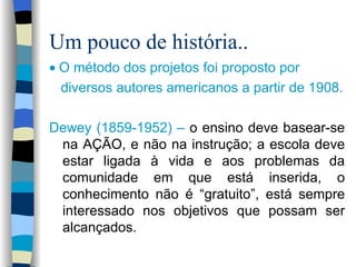 Um pouco de história..    O método dos projetos foi proposto por diversos autores americanos a partir de 1908. Dewey (1859-1952) –  o ensino deve basear-se na AÇÃO, e não na instrução; a escola deve estar ligada à vida e aos problemas da comunidade em que está inserida, o conhecimento não é “gratuito”, está sempre interessado nos objetivos que possam ser alcançados.   