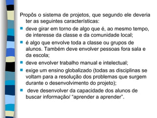 Propôs o sistema de projetos, que segundo ele deveria ter as seguintes características:  deve girar em torno de algo que é, ao mesmo tempo, de interesse da classe e da comunidade local; é algo que envolve toda a classe ou grupos de alunos. Também deve envolver pessoas fora sala e da escola;  deve envolver trabalho manual e intelectual; exige um ensino globalizado (todas as disciplinas se voltam para a resolução dos problemas que surgem durante o desenvolvimento do projeto); deve desenvolver da capacidade dos alunos de buscar informação/ “aprender a aprender”.   