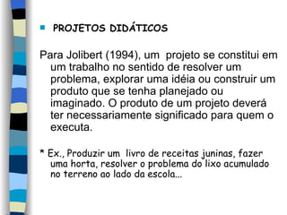 PROJETOS DIDÁTICOS Para Jolibert (1994), um  projeto se constitui em um trabalho no sentido de resolver um problema, explorar uma idéia ou construir um produto que se tenha planejado ou imaginado. O produto de um projeto deverá ter necessariamente significado para quem o executa.  * Ex., Produzir um  livro de receitas juninas, fazer uma horta, resolver o problema do lixo acumulado no terreno ao lado da escola... 