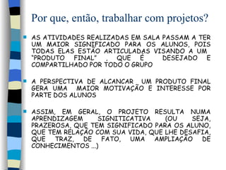 Por que, então, trabalhar com projetos? AS ATIVIDADES REALIZADAS EM SALA PASSAM A TER UM MAIOR SIGNIFICADO PARA OS ALUNOS, POIS TODAS ELAS ESTÃO ARTICULADAS VISANDO A UM  “PRODUTO FINAL” , QUE É  DESEJADO E COMPARTILHADO POR TODO O GRUPO   A PERSPECTIVA DE ALCANCAR  UM PRODUTO FINAL GERA UMA  MAIOR MOTIVAÇÃO E INTERESSE POR PARTE DOS ALUNOS ASSIM, EM GERAL, O PROJETO RESULTA NUMA APRENDIZAGEM SIGNITICATIVA (OU SEJA, PRAZEROSA, QUE TEM SIGNIFICADO PARA OS ALUNO, QUE TEM RELAÇÃO COM SUA VIDA, QUE LHE DESAFIA, QUE TRAZ, DE FATO, UMA AMPLIAÇÃO DE CONHECIMENTOS ...)  