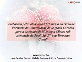 ORGANIZAÇÃO:  Ana Carolina Bertone, Michelle Roder, José Sérgio Possomato Vieira Elaborado pelos alunos da XXIX turma do curso de Farmácia da Universidade do Sagrado Coração para a disciplina de Micologia Clínica sob orientação da Prof a . Ms Silvana Torossian Coradi 
