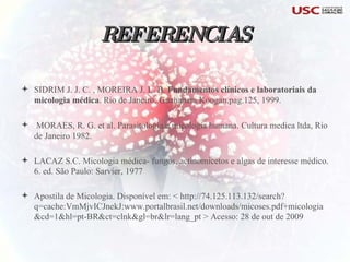 REFERENCIAS SIDRIM J. J. C. , MOREIRA J. L. B.  Fundamentos clínicos e laboratoriais da micologia médica . Rio de Janeiro: Guanabara Koogan,pag.125, 1999. MORAES, R. G. et al. Parasitologia e micologia humana. Cultura medica ltda, Rio de Janeiro 1982. LACAZ S.C. Micologia médica- fungos, actinomicetos e algas de interesse médico. 6. ed. São Paulo: Sarvier, 1977 Apostila de Micologia. Disponível em: < http://74.125.113.132/search?q=cache:VmMjvICJnekJ:www.portalbrasil.net/downloads/micoses.pdf+micologia&cd=1&hl=pt-BR&ct=clnk&gl=br&lr=lang_pt > Acesso: 28 de out de 2009 