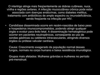 O intertrigo atinge mais freqüentemente as dobras cutâneas, nuca, virilha e regiões axilares. A infecção mucocutânea crônica pode estar associada com doenças endócrinas, como diabetes melittus, tratamento com antibióticos de amplo espectro ou imunodeficiência, sendo freqüente na infecção por HIV.  Candidíase disseminada ocorre em recém-nascidos de baixo peso e hospedeiros imunocomprometidos, podendo atingir qualquer órgão e evoluir para êxito letal. A disseminação hematogênica pode ocorrer em pacientes neutropênicos, conseqüente ao uso de sondas gástricas ou catéteres intravasculares, atingindo diversos órgãos ou prótese valvular cardíaca.  Causa: Crescimento exagerado da população normal desses fungos, normais no corpo humano e baixa resistência imunológica. Grupos mais afetados: Mulheres grávidas e mulheres no período pré-menstrual. 