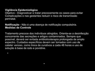 Vigilância Epidemiológica Objetivo - Diagnosticar e tratar precocemente os casos para evitar Complicações e nas gestantes reduzir o risco de transmissão perinatal.   Notificação  - Não é uma doença de notificação compulsória. Medidas de Controle Tratamento precoce dos indivíduos atingidos. Orienta-se a desinfecção concorrente das secreções e artigos contaminados. Sempre que possível, deverá ser evitada antibioticoterapia prolongada de amplo espectro. Cuidados específicos devem ser tomados com uso de cateter venoso, como troca de curativos a cada 48 horas e uso de solução à base de iodo e povidine.  . 1998.  Ministério da Saúde. Fundação Nacional de Saúde 