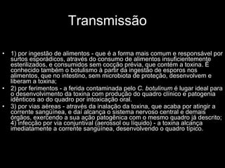 Transmissão 1) por ingestão de alimentos - que é a forma mais comum e responsável por surtos esporádicos, através do consumo de alimentos insuficientemente esterilizados, e consumidos sem cocção prévia, que contém a toxina. É conhecido também o botulismo à partir da ingestão de esporos nos alimentos, que no intestino, sem microbiota de proteção, desenvolvem e liberam a toxina;  2) por ferimentos - a ferida contaminada pelo  C. botulinum  é lugar ideal para o desenvolvimento da toxina com produção do quadro clínico e patogenia idênticos ao do quadro por intoxicação oral. 3) por vias aéreas - através da inalação da toxina, que acaba por atingir a corrente sangüínea, e daí alcança o sistema nervoso central e demais órgãos, exercendo a sua ação patogênica com o mesmo quadro já descrito; 4) infecção por via conjuntival (aerossol ou líquido) - a toxina alcança imediatamente a corrente sangüínea, desenvolvendo o quadro típico.   
