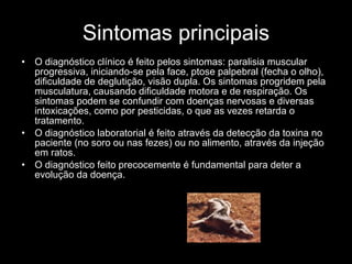 Sintomas principais O diagnóstico clínico é feito pelos sintomas: paralisia muscular progressiva, iniciando-se pela face, ptose palpebral (fecha o olho), dificuldade de deglutição, visão dupla. Os sintomas progridem pela musculatura, causando dificuldade motora e de respiração. Os sintomas podem se confundir com doenças nervosas e diversas intoxicações, como por pesticidas, o que as vezes retarda o tratamento. O diagnóstico laboratorial é feito através da detecção da toxina no paciente (no soro ou nas fezes) ou no alimento, através da injeção em ratos. O diagnóstico feito precocemente é fundamental para deter a evolução da doença. 