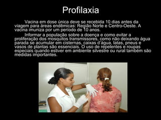 Profilaxia Vacina em dose única deve se recebida 10 dias antes da viagem para áreas endêmicas: Região Norte e Centro-Oeste. A vacina imuniza por um período de 10 anos.   Informar a população sobre a doença e como evitar a proliferação dos mosquitos transmissores, como não deixando água parada se acumular em cisternas, caixas d’água, latas, pneus e vasos de plantas são essenciais. O uso de repelentes e roupas especiais quando estiver em ambiente silvestre ou rural também são medidas importantes. 