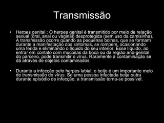 Transmissão Herpes genital : O herpes genital é transmitido por meio de relação sexual (oral, anal ou vaginal) desprotegida (sem uso da camisinha). A transmissão ocorre quando as pequenas bolhas, que se formam durante a manifestação dos sintomas, se rompem, ocasionando uma ferida e eliminando o líquido do seu interior. Esse líquido, ao entrar em contato com mucosas da boca ou da região ano-genital do parceiro, pode transmitir o vírus. Raramente a contaminação se dá através de objetos contaminados.  Durante a infecção pelo herpes labial, o beijo é um importante meio de transmissão do vírus. Se uma pessoa infectada beija outra durante episódio de infecção, a transmissão torna-se possível.   