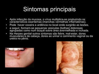 Sintomas principais Após infecção da mucosa, o vírus multiplica-se produzindo os característicos exantemas (manchas vermelhas inflamatórias). Pode  haver coceira e ardência no local onde surgirão as lesões.  a seguir, formam-se pequenas vesiculas (bolhas) dolorosas agrupadas como num buquê sobre área avermelhada e inchada.  Na Herpes genital outros sintomas são febre, mal-estar, dores musculares e de cabeça, dores ao urinar e corrimento vaginal ou da uretra no pênis.  