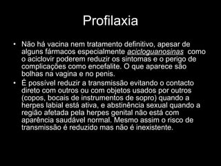 Profilaxia Não há vacina nem tratamento definitivo, apesar de alguns fármacos especialmente  acicloguanosinas   como o aciclovir poderem reduzir os sintomas e o perigo de complicações como encefalite. O que aparece são bolhas na vagina e no penis. É possível reduzir a transmissão evitando o contacto direto com outros ou com objetos usados por outros (copos, bocais de instrumentos de sopro) quando a herpes labial está ativa, e abstinência sexual quando a região afetada pela herpes genital não está com aparência saudável normal. Mesmo assim o risco de transmissão é reduzido mas não é inexistente. 
