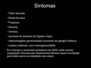 Sintomas Febre elevada Perda de peso Fraqueza Diarréia Vômitos Aumento do tamanho do fígado e baço Adenomegalias generalizadas (aumento do gânglio linfático) Lesões cutâneas, com meningoencefalite. Em crianças e pacientes portadores de AIDS, pode ocorrer coagulação intravascular disseminada.Nesses casos a evolução para óbito ocorre na totalidade dos casos.  