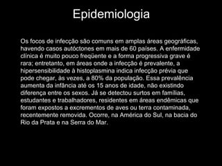 Epidemiologia Os focos de infecção são comuns em amplas áreas geográficas, havendo casos autóctones em mais de 60 países. A enfermidade clínica é muito pouco freqüente e a forma progressiva grave é rara; entretanto, em áreas onde a infecção é prevalente, a hipersensibilidade à histoplasmina indica infecção prévia que pode chegar, às vezes, a 80% da população. Essa prevalência aumenta da infância até os 15 anos de idade, não existindo diferença entre os sexos. Já se detectou surtos em famílias, estudantes e trabalhadores, residentes em áreas endêmicas que foram expostos a excrementos de aves ou terra contaminada, recentemente removida. Ocorre, na América do Sul, na bacia do Rio da Prata e na Serra do Mar.  