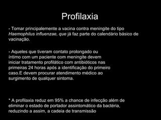 Profilaxia * A profilaxia reduz em 95% a chance de infecção além de eliminar o estado de portador assintomático da bactéria, reduzindo a assim, a cadeia de transmissão - Aqueles que tiveram contato prolongado ou íntimo com um paciente com meningite devem iniciar tratamento profilático com antibióticos nas primeiras 24 horas após a identificação do primeiro caso.E  devem procurar atendimento médico ao surgimento de qualquer sintoma. - Tomar principalemente a vacina contra meningite do tipo  Haemophilus influenzae, que  já faz parte do calendário básico de vacinação. 