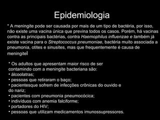 Epidemiologia * Os adultos que apresentam maior risco de ser contamindo com a meningite bacteriana são: álcoolatras;  pessoas que retiraram o baço;  pacientesque sofrem de infecções crônicas do ouvido e do nariz;  pacientes com pneumonia pneumocócica;  indivíduos com anemia falciforme;  portadores do HIV;  pessoas que utilizam medicamentos imunossupressores.  * A meningite pode ser causada por mais de um tipo de bactéria, por isso, não existe uma vacina única que previna todos os casos. Porém, há vacinas contra as principais bactérias, contra  Haemophilus influenzae e t ambém já existe vacina para o  Streptococcus pneumoniae , bactéria muito associada a pneumonia, otites e sinusites, mas que frequentemente é causa de meningite l 