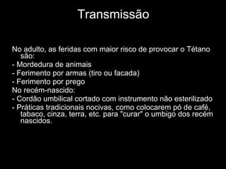 Transmissão No adulto, as feridas com maior risco de provocar o Tétano são: - Mordedura de animais - Ferimento por armas (tiro ou facada) - Ferimento por prego No recém-nascido: - Cordão umbilical cortado com instrumento não esterilizado - Práticas tradicionais nocivas, como colocarem pó de café, tabaco, cinza, terra, etc. para "curar" o umbigo dos recém nascidos. 