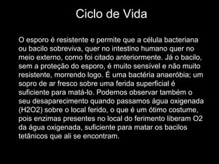 Ciclo de Vida O esporo é resistente e permite que a célula bacteriana ou bacilo sobreviva, quer no intestino humano quer no meio externo, como foi citado anteriormente. Já o bacilo, sem a proteção do esporo, é muito sensível e não muito resistente, morrendo logo. É uma bactéria anaeróbia; um sopro de ar fresco sobre uma ferida superficial é suficiente para matá-lo. Podemos observar também o seu desaparecimento quando passamos água oxigenada (H2O2) sobre o local ferido, o que é um ótimo costume, pois enzimas presentes no local do ferimento liberam O2 da água oxigenada, suficiente para matar os bacilos tetânicos que ali se encontram.  